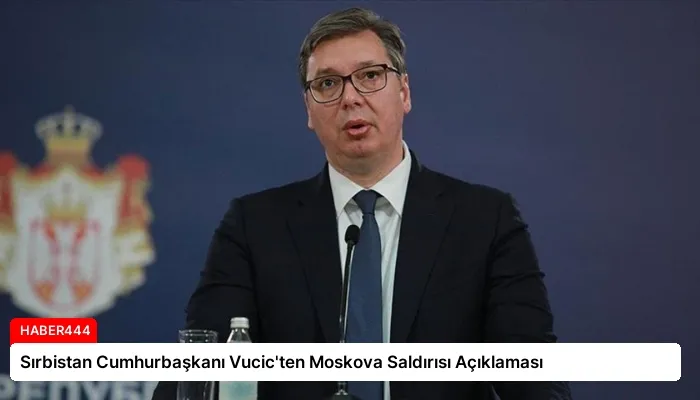 Sırbistan Cumhurbaşkanı Vucic’ten Moskova Saldırısı Açıklaması