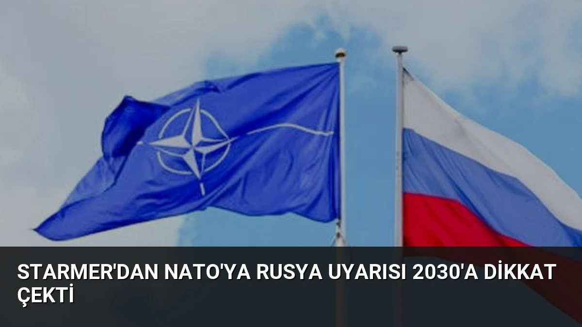 Starmer’dan NATO’ya Rusya Uyarısı 2030’a Dikkat Çekti