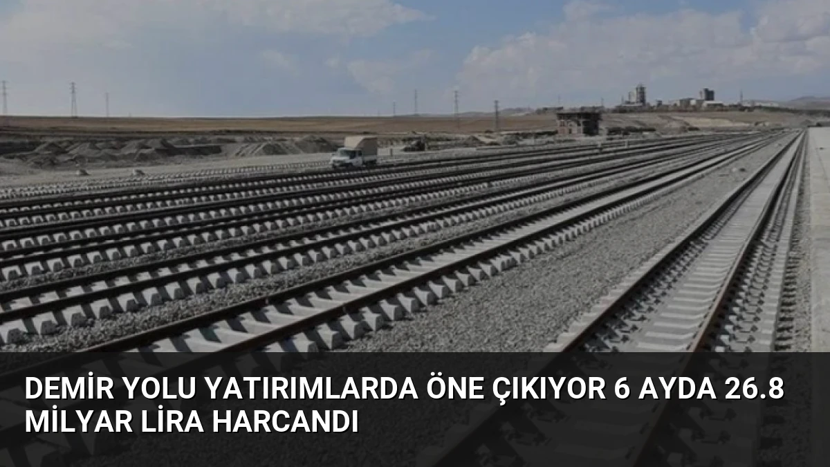 Demir Yolu Yatırımlarda Öne Çıkıyor 6 Ayda 26.8 Milyar Lira Harcandı