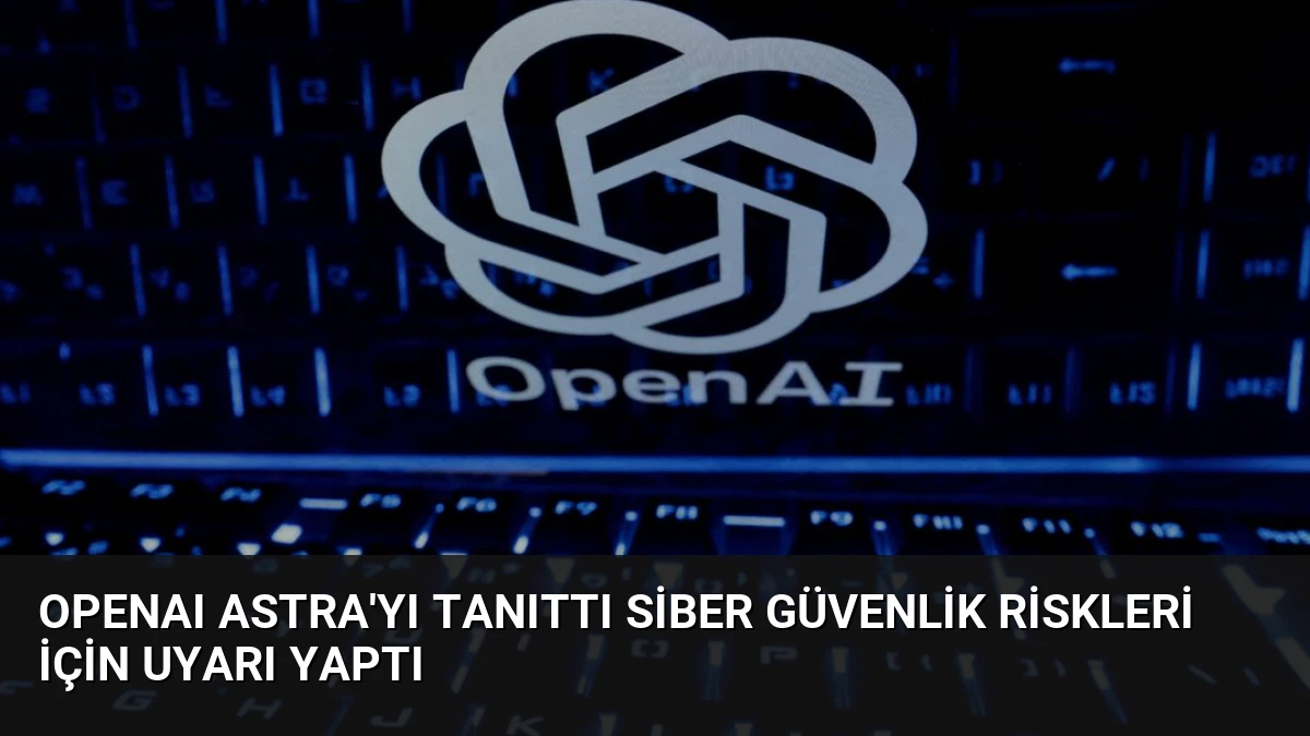 OpenAI Astra’yı Tanıttı Siber Güvenlik Riskleri İçin Uyarı Yaptı